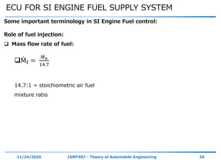 ECU FOR SI ENGINE FUEL SUPPLY SYSTEM
11/24/2020 16MT407 - Theory of Automobile Engineering 34
Some important terminology in SI Engine Fuel control:
Role of fuel injection:
 Mass flow rate of fuel:
Mf =
𝑀 𝑎
14.7
14.7:1 = stoichiometric air fuel
mixture ratio
 