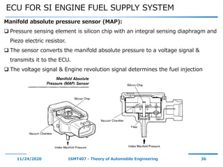 ECU FOR SI ENGINE FUEL SUPPLY SYSTEM
11/24/2020 16MT407 - Theory of Automobile Engineering 36
Manifold absolute pressure sensor (MAP):
 Pressure sensing element is silicon chip with an integral sensing diaphragm and
Piezo electric resistor.
 The sensor converts the manifold absolute pressure to a voltage signal &
transmits it to the ECU.
 The voltage signal & Engine revolution signal determines the fuel injection
 