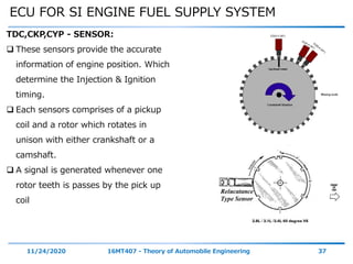 ECU FOR SI ENGINE FUEL SUPPLY SYSTEM
11/24/2020 16MT407 - Theory of Automobile Engineering 37
TDC,CKP,CYP - SENSOR:
 These sensors provide the accurate
information of engine position. Which
determine the Injection & Ignition
timing.
 Each sensors comprises of a pickup
coil and a rotor which rotates in
unison with either crankshaft or a
camshaft.
 A signal is generated whenever one
rotor teeth is passes by the pick up
coil
 