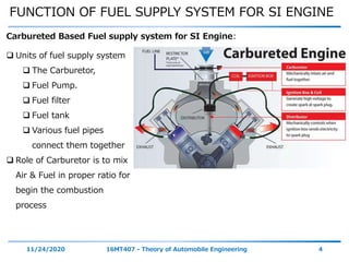 FUNCTION OF FUEL SUPPLY SYSTEM FOR SI ENGINE
11/24/2020 16MT407 - Theory of Automobile Engineering 4
 Units of fuel supply system
 The Carburetor,
 Fuel Pump.
 Fuel filter
 Fuel tank
 Various fuel pipes
connect them together
 Role of Carburetor is to mix
Air & Fuel in proper ratio for
begin the combustion
process
Carbureted Based Fuel supply system for SI Engine:
 