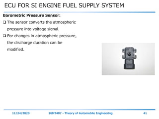 ECU FOR SI ENGINE FUEL SUPPLY SYSTEM
11/24/2020 16MT407 - Theory of Automobile Engineering 41
Barometric Pressure Sensor:
 The sensor converts the atmospheric
pressure into voltage signal.
 For changes in atmospheric pressure,
the discharge duration can be
modified.
 