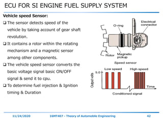 ECU FOR SI ENGINE FUEL SUPPLY SYSTEM
11/24/2020 16MT407 - Theory of Automobile Engineering 42
Vehicle speed Sensor:
 The sensor detects speed of the
vehicle by taking account of gear shaft
revolution.
 It contains a rotor within the rotating
mechanism and a magnetic sensor
among other components.
 The vehicle speed sensor converts the
basic voltage signal basic ON/OFF
signal & send it to cpu.
 To determine fuel injection & Ignition
timing & Duration
 