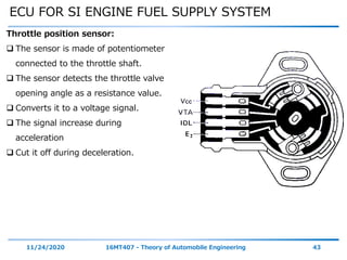 ECU FOR SI ENGINE FUEL SUPPLY SYSTEM
11/24/2020 16MT407 - Theory of Automobile Engineering 43
Throttle position sensor:
 The sensor is made of potentiometer
connected to the throttle shaft.
 The sensor detects the throttle valve
opening angle as a resistance value.
 Converts it to a voltage signal.
 The signal increase during
acceleration
 Cut it off during deceleration.
 