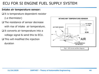 ECU FOR SI ENGINE FUEL SUPPLY SYSTEM
11/24/2020 16MT407 - Theory of Automobile Engineering 44
Intake air temperature sensor:
 It is temperature dependent resistor
(i.e thermistor)
 The resistance of sensor decrease
with rise of intake air temperature.
 It converts air temperature into a
voltage signal & send this to ECU.
 This will modified the injection
duration
 