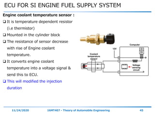 ECU FOR SI ENGINE FUEL SUPPLY SYSTEM
11/24/2020 16MT407 - Theory of Automobile Engineering 45
Engine coolant temperature sensor :
 It is temperature dependent resistor
(i.e thermistor)
 Mounted in the cylinder block
 The resistance of sensor decrease
with rise of Engine coolant
temperature.
 It converts engine coolant
temperature into a voltage signal &
send this to ECU.
 This will modified the injection
duration
 