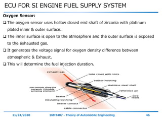ECU FOR SI ENGINE FUEL SUPPLY SYSTEM
11/24/2020 16MT407 - Theory of Automobile Engineering 46
Oxygen Sensor:
 The oxygen sensor uses hollow closed end shaft of zirconia with platinum
plated inner & outer surface.
 The inner surface is open to the atmosphere and the outer surface is exposed
to the exhausted gas.
 It generates the voltage signal for oxygen density difference between
atmospheric & Exhaust.
 This will determine the fuel injection duration.
 