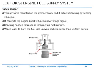 ECU FOR SI ENGINE FUEL SUPPLY SYSTEM
11/24/2020 16MT407 - Theory of Automobile Engineering 47
Knock sensor:
 This sensor is mounted on the cylinder block and it detects knocking by sensing
vibration.
 It converts the engine knock vibration into voltage signal.
 Knocking happen because of incorrect air fuel mixture.
 Which leads to burn the fuel into uneven packets rather than uniform bursts.
 