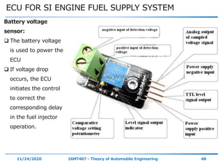 ECU FOR SI ENGINE FUEL SUPPLY SYSTEM
11/24/2020 16MT407 - Theory of Automobile Engineering 48
Battery voltage
sensor:
 The battery voltage
is used to power the
ECU
 If voltage drop
occurs, the ECU
initiates the control
to correct the
corresponding delay
in the fuel injector
operation.
 