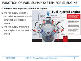 FUNCTION OF FUEL SUPPLY SYSTEM FOR SI ENGINE
11/24/2020 16MT407 - Theory of Automobile Engineering 5
 The fuel supply function is
controlled by an electronically
controlled fuel injection
system.
 The fuel supply pressure is
much higher than carburetor
system
ECU Based Fuel supply system for SI Engine:
 