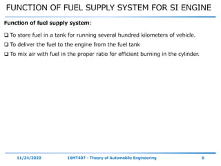 FUNCTION OF FUEL SUPPLY SYSTEM FOR SI ENGINE
11/24/2020 16MT407 - Theory of Automobile Engineering 6
 To store fuel in a tank for running several hundred kilometers of vehicle.
 To deliver the fuel to the engine from the fuel tank
 To mix air with fuel in the proper ratio for efficient burning in the cylinder.
Function of fuel supply system:
 