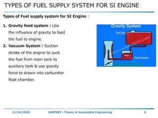 TYPES OF FUEL SUPPLY SYSTEM FOR SI ENGINE
11/24/2020 16MT407 - Theory of Automobile Engineering 8
Types of Fuel supply system for SI Engine :
1. Gravity feed system : Use
the influence of gravity to feed
the fuel to engine.
2. Vacuum System : Suction
stroke of the engine to suck
the fuel from main tank to
auxiliary tank & use gravity
force to drawn into carburetor
float chamber.
 