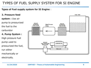 TYPES OF FUEL SUPPLY SYSTEM FOR SI ENGINE
11/24/2020 16MT407 - Theory of Automobile Engineering 9
Types of Fuel supply system for SI Engine :
3. Pressure feed
system : Use air
pump to pressurized
the fuel to the
carburetor
4. Pump System :
High pressure fuel
pump used to
pressurized the fuel,
run either
mechanically or
electrically.
 