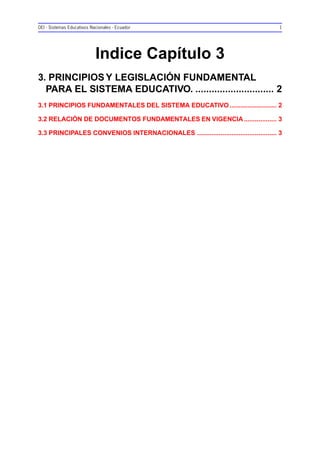 OEI - Sistemas Educativos Nacionales - Ecuador 1
Indice Capítulo 3
3. PRINCIPIOS Y LEGISLACIÓN FUNDAMENTAL
PARA EL SISTEMA EDUCATIVO. ............................. 2
3.1 PRINCIPIOS FUNDAMENTALES DEL SISTEMA EDUCATIVO.......................... 2
3.2 RELACIÓN DE DOCUMENTOS FUNDAMENTALES EN VIGENCIA .................. 3
3.3 PRINCIPALES CONVENIOS INTERNACIONALES ............................................ 3
 
