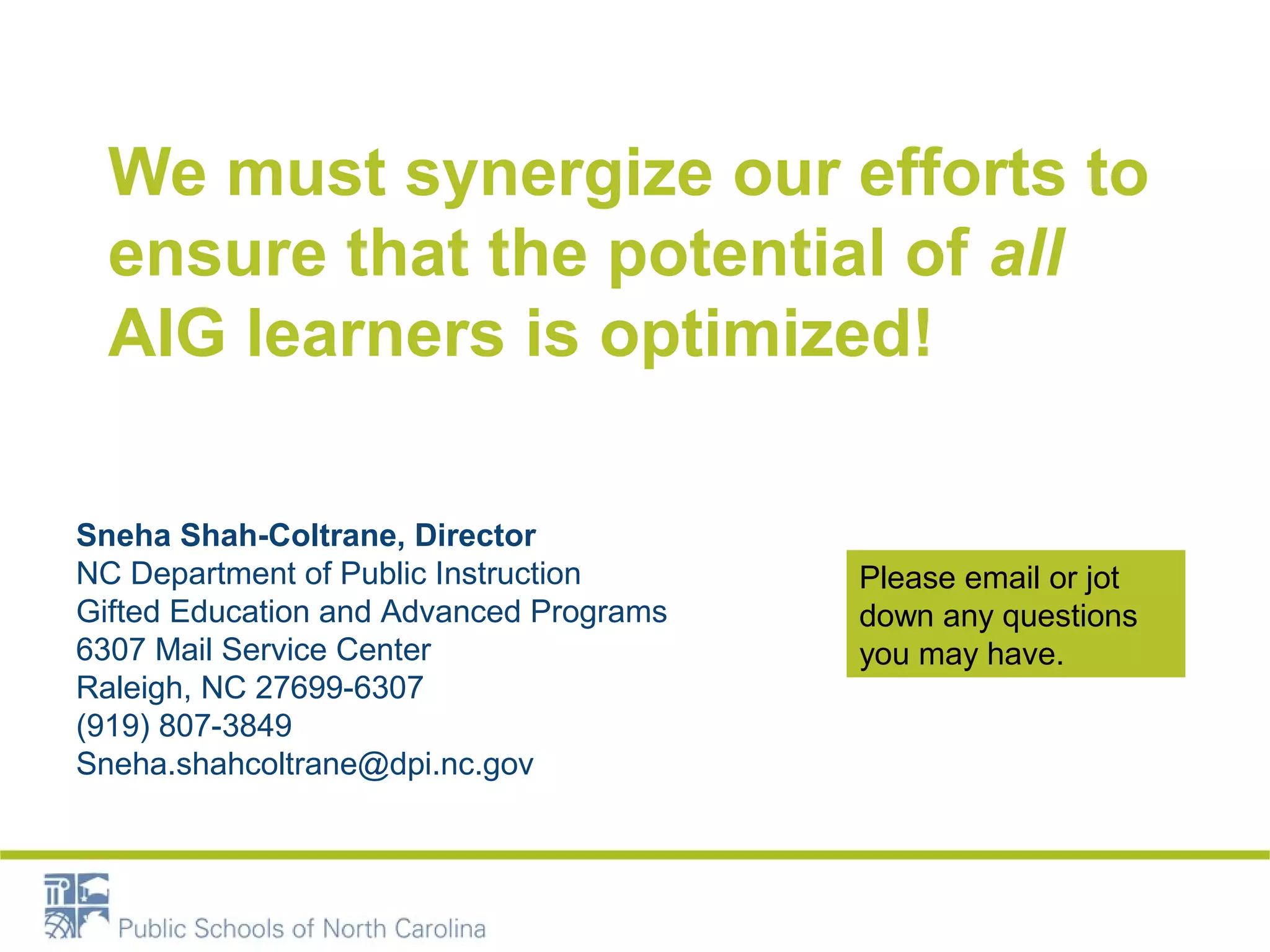 We must synergize our efforts to 
ensure that the potential of all 
AIG learners is optimized! 
Sneha Shah-Coltrane, Director 
NC Department of Public Instruction 
Gifted Education and Advanced Programs 
6307 Mail Service Center 
Raleigh, NC 27699-6307 
(919) 807-3849 
Sneha.shahcoltrane@dpi.nc.gov 
Please email or jot 
down any questions 
you may have. 

