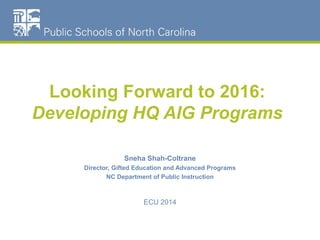 Looking Forward to 2016: 
Developing HQ AIG Programs 
Sneha Shah-Coltrane 
Director, Gifted Education and Advanced Programs 
NC Department of Public Instruction 
ECU 2014 
 