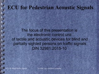 ECU for Blind Traffic Signals (c) Dipl. Ing. Achilles Carababas 1
ECU for Pedestrian Acoustic Signals
The focus of this presentation is
the electronic control unit
of tactile and acoustic devices for blind and
partially sighted persons on traffic signals
DIN 32981:2015-10
 