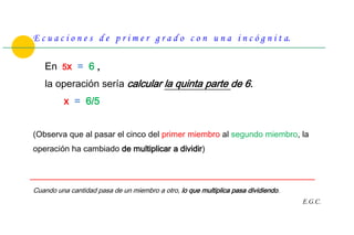 E c u a c i o n e s d e p r i m e r g r a d o c o n u n a i n c ó g n i t a.

   En 5x = 6 ,
   la operación sería calcular la quinta parte de 6.
          x = 6/5


(Observa que al pasar el cinco del primer miembro al segundo miembro, la
operación ha cambiado de multiplicar a dividir)



Cuando una cantidad pasa de un miembro a otro, lo que multiplica pasa dividiendo.
                                                                                    E.G.C.
 