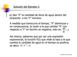 Elaborado por Elsa Guédez
a) Sea “X” la cantidad de litros de agua dentro del
recipiente a los “t” minutos.
A medida que transcurre el tiempo, “X” disminuye y
en consecuencia, la razón a la que cambia “X” con
respecto a “t” en lts/min es negativa, esto es:
Así mismo, sabemos que por ser una expresión
exponencial, la función F(t) que mide la tasa a la que
cambia la cantidad de agua en el tiempo es positiva,
es decir,
Solución del Ejemplo 2:
 
