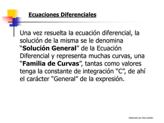 Elaborado por Elsa Guédez
Una vez resuelta la ecuación diferencial, la
solución de la misma se le denomina
“Solución General” de la Ecuación
Diferencial y representa muchas curvas, una
“Familia de Curvas”, tantas como valores
tenga la constante de integración “C”, de ahí
el carácter “General” de la expresión.
Ecuaciones Diferenciales
 