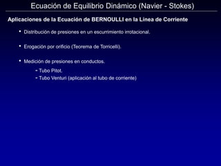 Ecuación de Equilibrio Dinámico (Navier - Stokes)
Aplicaciones de la Ecuación de BERNOULLI en la Línea de Corriente
• Distribución de presiones en un escurrimiento irrotacional.
• Erogación por orificio (Teorema de Torricelli).
• Medición de presiones en conductos.
- Tubo Pitot.
- Tubo Venturi (aplicación al tubo de corriente)
 