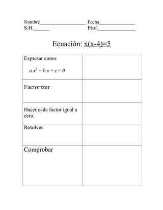 Nombre___________________ Fecha_______________
S.H.______                  Prof.______________


             Ecuación: x(x-4)=5
Expresar como:

  a x2 + b x + c= 0


Factorizar


Hacer cada factor igual a
cero.

Resolver



Comprobar
 