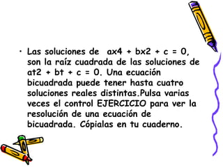 Las soluciones de  ax4 + bx2 + c = 0,  son la raíz cuadrada de las soluciones de at2 + bt + c = 0. Una ecuación bicuadrada puede tener hasta cuatro soluciones reales distintas.Pulsa varias veces el control EJERCICIO para ver la resolución de una ecuación de bicuadrada. Cópialas en tu cuaderno. 
