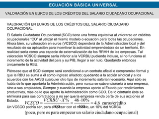 ECUACIÓN BÁSICA UNIVERSAL
VALORACIÓN EN EUROS DE LOS CRÉDITOS DEL SALARIO CIUDADANO OCUPACIONAL
VALORACIÓN EN EUROS DE LOS CRÉDITOS DEL SALARIO CIUDADANO
OCUPACIONAL
El Salario Ciudadano Ocupacional (SCO) tiene una forma equitativa al valorarse en créditos
ocupacionales “CO” al utilizar el mismo modelo o ecuación para todas las ocupaciones.
Ahora bien, su valoración en euros (VCSCO) dependerá de la Administración local y del
resultado de su aplicación para incentivar la actividad emprendedora de un territorio. En
realidad sería como una especie de externalización de los RRHH de las empresas. Tal
valoración VCSCO siempre sería inferior a la VCRBU pudiendo incluso, si no funciona el
incremento de la actividad del país y su PIB, llegar a ser nulo. Quedando entonces
únicamente la RBU.
Piénsese que el SCO siempre será condicional a un contrato oficial o compromiso formal y
que la RBU se suma a él como ingreso añadido; quedando a la acción sindical y a los
acuerdos con los AASS cualquier otro tipo de incremento salarial necesario. Aquí sólo se
habla de lo que aportaría la Administración, pero nunca se subvencionaría a una empresa,
sino a sus empleados. Siempre y cuando la empresa aporte al Estado por rendimientos
productivos, más de lo que aporte la Adminsitración como SCO. De lo contrario éste se
eliminará para sus contratados a no ser que la empresa venda parte de sus acciones al
Estado.
Un VCSCO podría ser, para empezar con el modelo, un 10% del VCRBU
l)ocupacionaciudadanosalariounempezarparaespero(poco,
itoeuros/créd6,4
100
%1046
100
%
=
⋅
=
⋅
=
XVCRBU
VCSCO
 