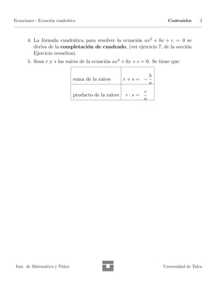 Ecuaciones - Ecuaci´n cuadr´tica
                   o       a                                             Contenidos      3



       4. La f´rmula cuadr´tica para resolver la ecuaci´n ax2 + bx + c = 0 se
              o              a                         o
          deriva de la completaci´n de cuadrado, (ver ejercicio 7, de la secci´n
                                 o                                            o
          Ejercicio resueltos).
       5. Sean r y s las ra´ de la ecuaci´n ax2 + bx + c = 0. Se tiene que:
                           ıces          o

                                                                   b
                                suma de la ra´
                                             ıces       r+s= −
                                                                   a
                                                               c
                                producto de la ra´
                                                 ıces   r·s=
                                                               a




 Inst. de Matem´tica y F´
               a        ısica                                          Universidad de Talca
 