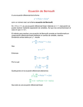 Ecuación de Bernoulli<br />A una ecuación diferencial de la forma<br />y'+Pxy=f(x)yn<br />con n un número real, se le llama ecuación de Bernoulli.<br />Si n = 0 o n = 1, es una ecuación diferencial lineal. Además si n = 1, la ecuación se puede resolver mediante separación de variables. Así que nos concentramos en el caso en que       n ≠ 0,1.<br />El método para resolver una ecuación de Bernoulli consiste en transformarla en una ecuación diferencial lineal mediante un cambio de variable, veamos.<br />Dividiendo ambos lados por yn, resulta<br />y-ndydx+Pxy1-n=f(x)<br />Sea<br />w=y1-n<br />Entonces<br />dwdx=(1-n)y-ndydx<br />Por lo cual<br />11-ndwdx=y-ndydx<br />Sustituyendo en la ecuación diferencial obtenemos<br />11-ndwdx+Pxy1-n=f(x)<br />dwdx+1-nPxw=1-nf(x)<br />Que esto es una ecuación diferencial lineal<br />Ejemplo 1:<br />dydx-y=exy2<br />Dividiendo la ecuación por y2, resulta<br />y-2dydx-y-1=ex<br />Sea<br />w=y-1;    dwdx=-y-2dydx;      -dwdx=y-2dydx<br />Sustituyendo<br />-dwdx-w=ex<br />dwdx+w=-ex<br />Resolviendo la ecuación diferencial lineal tenemos<br />w=-12ex+c1ex<br />y recordando que w=y-1<br />y-1=-ex+2c1ex2<br />de donde<br />y=2ce-x-ex<br />Ejemplo 2:<br />y6y2-x-1dx+2xdy=0<br />Veamos si es una ecuación de Bernoulli.<br />6y3-xy-y+2xdydx=0<br />2xdydx-x+1y=-6y3<br />dydx-x+12xy=-3xy3<br />Así, efectivamente se trata de una ecuación de Bernoulli. Dividiendo por y3, se sigue que<br />y-3dydx-x+12xy-2=-3x<br />Sea w=y-2 Entonces<br />dwdx=-2y3dydx<br />-12dwdx=y3dydx<br />-12dwdx-x+12xw=-3x<br />dwdx-x+1xw=-6x<br />Resolviendo la ecuación diferencial lineal se obtiene<br />w=(6+ce-x)x-1<br />y-2=(6+ce-x)x-1<br />y=x6+ce-x<br />