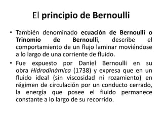 El principio de Bernoulli
• También denominado ecuación de Bernoulli o
Trinomio
de
Bernoulli,
describe
el
comportamiento de un flujo laminar moviéndose
a lo largo de una corriente de fluido.
• Fue expuesto por Daniel Bernoulli en su
obra Hidrodinámica (1738) y expresa que en un
fluido ideal (sin viscosidad ni rozamiento) en
régimen de circulación por un conducto cerrado,
la energía que posee el fluido permanece
constante a lo largo de su recorrido.