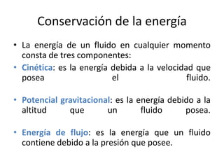 Conservación de la energía
• La energía de un fluido en cualquier momento
consta de tres componentes:
• Cinética: es la energía debida a la velocidad que
posea
el
fluido.
• Potencial gravitacional: es la energía debido a la
altitud
que
un
fluido
posea.
• Energía de flujo: es la energía que un fluido
contiene debido a la presión que posee.