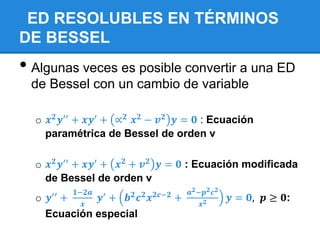 ED RESOLUBLES EN TÉRMINOS
DE BESSEL
• Algunas veces es posible convertir a una ED
 de Bessel con un cambio de variable

  o 𝒙 𝟐 𝒚′′ + 𝒙𝒚′ + ∝ 𝟐 𝒙 𝟐 − 𝒗 𝟐 𝒚 = 𝟎 : Ecuación
    paramétrica de Bessel de orden v

  o 𝒙 𝟐 𝒚′′ + 𝒙𝒚′ + 𝒙 𝟐 + 𝒗 𝟐 𝒚 = 𝟎 : Ecuación modificada
    de Bessel de orden v
                𝟏−𝟐𝒂                                   𝒂 𝟐 −𝒑 𝟐 𝒄 𝟐
  o   𝒚′′   +          𝒚′   +   𝒃𝟐   𝒄𝟐   𝒙 𝟐𝒄−𝟐   +                  𝒚 = 𝟎, 𝒑 ≥ 𝟎:
                  𝒙                                         𝒙𝟐
      Ecuación especial
 