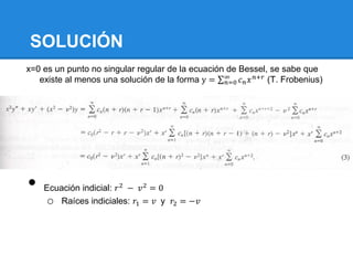 SOLUCIÓN
x=0 es un punto no singular regular de la ecuación de Bessel, se sabe que
   existe al menos una solución de la forma y = ∞ 𝑐 𝑛 𝑥 𝑛+𝑟 (T. Frobenius)
                                                   𝑛=0




•   Ecuación indicial: 𝑟 2 − 𝑣 2 = 0
    o Raíces indiciales: 𝑟1 = 𝑣 y 𝑟2 = −𝑣
 