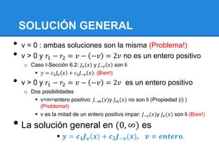 SOLUCIÓN GENERAL
•   v = 0 : ambas soluciones son la misma (Problema!)
•   v > 0 y 𝑟1 − 𝑟2 = 𝑣 − −𝑣 = 2𝑣 no es un entero positivo
    o Caso I-Sección 6.2: 𝐽 𝑣 𝑥 y 𝐽−𝑣 𝑥 son li
        𝑦 = 𝑐1 𝐽 𝑣 𝑥 + 𝑐2 𝐽−𝑣 𝑥 . (Bien!)
•   v > 0 y 𝑟1 − 𝑟2 = 𝑣 − −𝑣 = 2𝑣 es un entero positivo
    o Dos posibilidades
        v=m=entero positivo: 𝐽−𝑚 (𝑥)y 𝐽 𝑚 (𝑥) no son li (Propiedad (i) )
         (Problema!)
        v es la mitad de un entero positivo impar: 𝐽−𝑣 (𝑥)y 𝐽 𝑣 (𝑥) son li (Bien!)

• La solución general en (0, ∞) es
                   𝒚 = 𝒄 𝟏 𝑱 𝒗 𝒙 + 𝒄 𝟐 𝑱−𝒗 (𝒙),         𝒗 ≠ 𝒆𝒏𝒕𝒆𝒓𝒐.
 