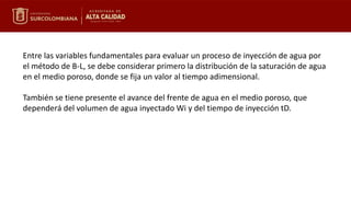 Entre las variables fundamentales para evaluar un proceso de inyección de agua por
el método de B-L, se debe considerar primero la distribución de la saturación de agua
en el medio poroso, donde se fija un valor al tiempo adimensional.
También se tiene presente el avance del frente de agua en el medio poroso, que
dependerá del volumen de agua inyectado Wi y del tiempo de inyección tD.
 