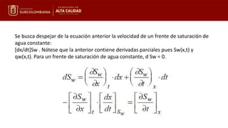 Se busca despejar de la ecuación anterior la velocidad de un frente de saturación de
agua constante:
[dx/dt]Sw . Nótese que la anterior contiene derivadas parciales pues Sw(x,t) y
qw(x,t). Para un frente de saturación de agua constante, d Sw = 0.
 