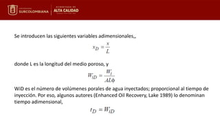 Se introducen las siguientes variables adimensionales,,
donde L es la longitud del medio poroso, y
WiD es el número de volúmenes porales de agua inyectados; proporcional al tiempo de
inyección. Por eso, algunos autores (Enhanced Oil Recovery, Lake 1989) lo denominan
tiempo adimensional,
 