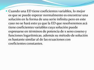  Cuando una ED tiene coeficientes variables, lo mejor
 es que se puede esperar normalmente es encontrar una
 solución en la forma de una serie infinita pero en este
 caso no se hará esto ya que la ED que resolveremos acá
 tiene coeficientes variables cuya solución puede
 expresarse en términos de potencia de x seno coseno y
 funciones logarítmicas. además su método de solución
 es bastante similar al de las ecuaciones con
 coeficientes constantes.
 