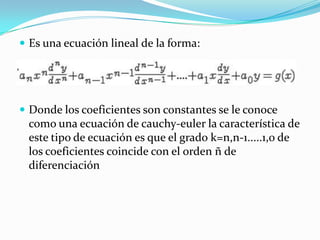  Es una ecuación lineal de la forma:




 Donde los coeficientes son constantes se le conoce
 como una ecuación de cauchy-euler la característica de
 este tipo de ecuación es que el grado k=n,n-1.....1,0 de
 los coeficientes coincide con el orden ñ de
 diferenciación
 
