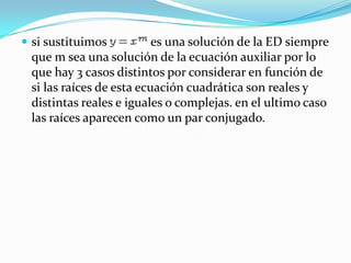  si sustituimos          es una solución de la ED siempre
 que m sea una solución de la ecuación auxiliar por lo
 que hay 3 casos distintos por considerar en función de
 si las raíces de esta ecuación cuadrática son reales y
 distintas reales e iguales o complejas. en el ultimo caso
 las raíces aparecen como un par conjugado.
 