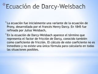 *
*La ecuación fue inicialmente una variante de la ecuación de
Prony, desarrollada por el francés Henry Darcy. En 1845 fue
refinada por Julius Weisbach,
*En la ecuación de Darcy-Weisbach aparece el término que
representa el factor de fricción de Darcy, conocido también
como coeficiente de fricción. El cálculo de este coeficiente no es
inmediato y no existe una única fórmula para calcularlo en todas
las situaciones posibles.