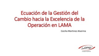 Ecuación de la Gestión del
Cambio hacia la Excelencia de la
Operación en LAMA
Cecilia Martinez Alvernia
 