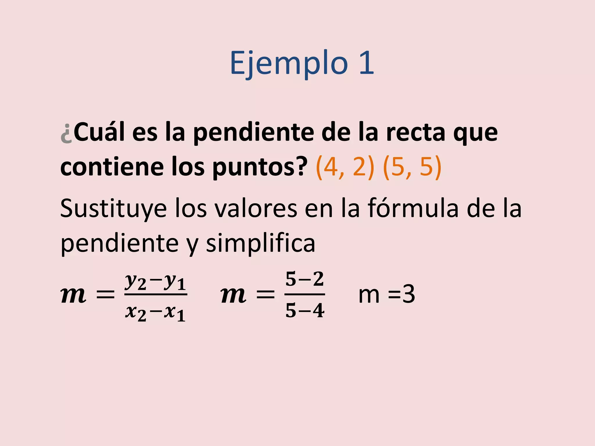 Ejemplo 1
¿Cuál es la pendiente de la recta que
contiene los puntos? (4, 2) (5, 5)
Sustituye los valores en la fórmula de la
pendiente y simplifica
풎 =
풚ퟐ−풚ퟏ
풙ퟐ−풙ퟏ
풎 =
ퟓ−ퟐ
ퟓ−ퟒ
m =3