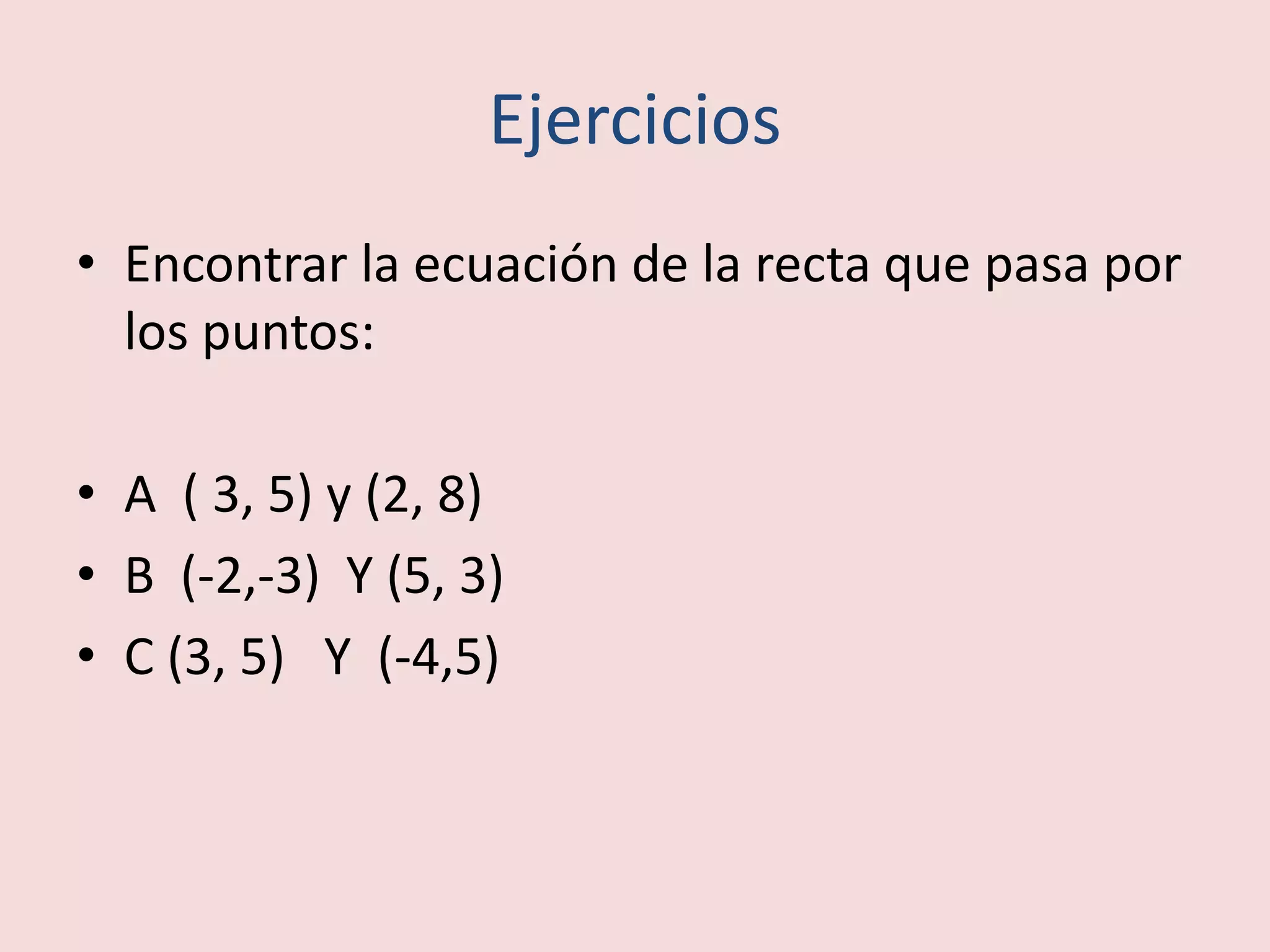 Ejercicios
• Encontrar la ecuación de la recta que pasa por
los puntos:
• A ( 3, 5) y (2, 8)
• B (-2,-3) Y (5, 3)
• C (3, 5) Y (-4,5)