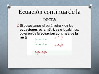 Ecuación continua de la
recta
O Si despejamos el parámetro k de las
ecuaciones paramétricas e igualamos,
obtenemos la ecuación continua de la
recta.