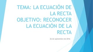 TEMA: LA ECUACIÓN DE
LA RECTA
OBJETIVO: RECONOCER
LA ECUACIÓN DE LA
RECTA
26 de septiembre de 2016
 