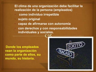 El clima de una organización debe facilitar la
      realización de la persona (empleados)
      • como individuo irrepetible
      • sujeto original
      • capaz de afirmarse con autonomía
      • con derechos y con responsabilidades
         individuales y sociales.



Donde los empleados
vean la organización
como parte de ellos, su
mundo, su historia.
 