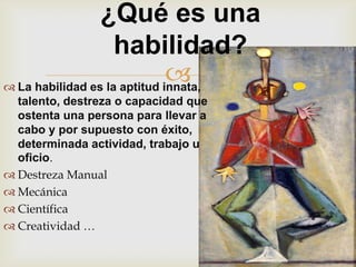 ¿Qué es una
                    habilidad?
                              
 La habilidad es la aptitud innata,
  talento, destreza o capacidad que
  ostenta una persona para llevar a
  cabo y por supuesto con éxito,
  determinada actividad, trabajo u
  oficio.
 Destreza Manual
 Mecánica
 Científica
 Creatividad …
 