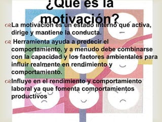¿Qué es la
          motivación?que activa,
La motivación es un estado interno
                      
 dirige y mantiene la conducta.
 Herramienta ayuda a predecir el
 comportamiento, y a menudo debe combinarse
 con la capacidad y los factores ambientales para
 influir realmente en rendimiento y
 comportamiento.
Influye en el rendimiento y comportamiento
 laboral ya que fomenta comportamientos
 productivos
 