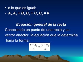 o lo que es igual:  A 1 .A 2  + B 1 .B 2  + C 1 .C 2  = 0  Ecuación general de la recta   Conociendo un punto de una recta y su  vector director, la ecuación que la determina toma la forma:  